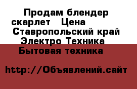 Продам блендер скарлет › Цена ­ 1 000 - Ставропольский край Электро-Техника » Бытовая техника   